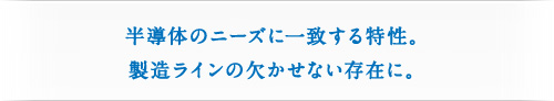 半導体のニーズに一致する特性。製造ラインの欠かせない存在に。